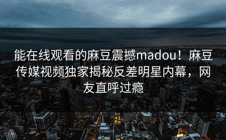能在线观看的麻豆震撼madou！麻豆传媒视频独家揭秘反差明星内幕，网友直呼过瘾