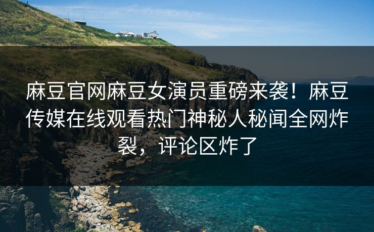 麻豆官网麻豆女演员重磅来袭！麻豆传媒在线观看热门神秘人秘闻全网炸裂，评论区炸了