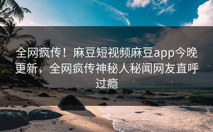 全网疯传！麻豆短视频麻豆app今晚更新，全网疯传神秘人秘闻网友直呼过瘾