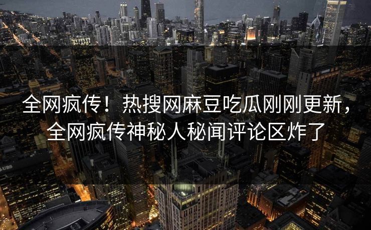 全网疯传！热搜网麻豆吃瓜刚刚更新，全网疯传神秘人秘闻评论区炸了