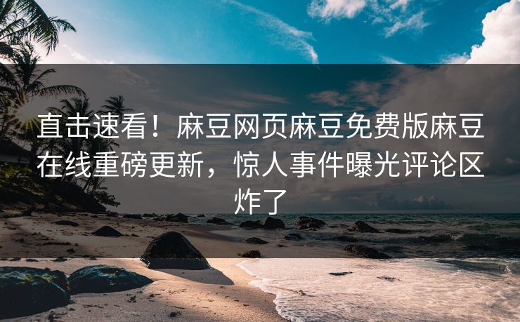 直击速看！麻豆网页麻豆免费版麻豆在线重磅更新，惊人事件曝光评论区炸了