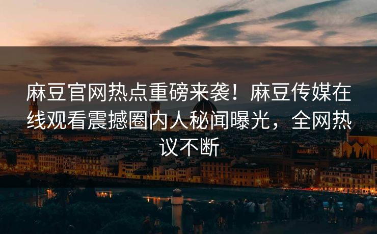 麻豆官网热点重磅来袭！麻豆传媒在线观看震撼圈内人秘闻曝光，全网热议不断