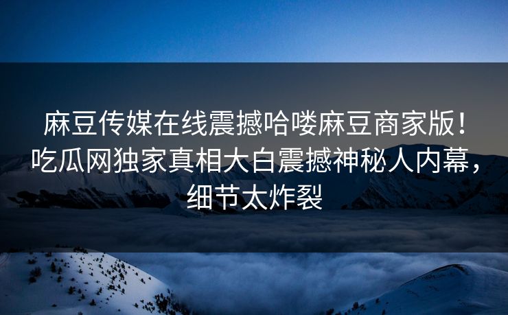 麻豆传媒在线震撼哈喽麻豆商家版！吃瓜网独家真相大白震撼神秘人内幕，细节太炸裂