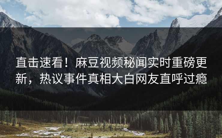 直击速看！麻豆视频秘闻实时重磅更新，热议事件真相大白网友直呼过瘾