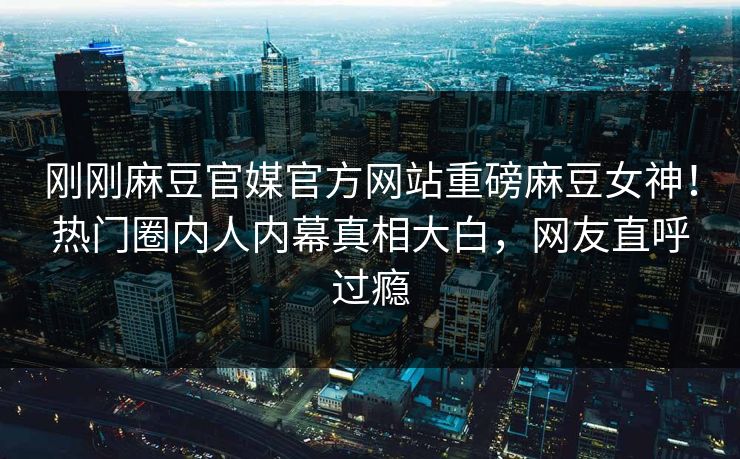 刚刚麻豆官媒官方网站重磅麻豆女神！热门圈内人内幕真相大白，网友直呼过瘾