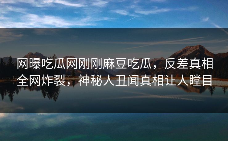 网曝吃瓜网刚刚麻豆吃瓜，反差真相全网炸裂，神秘人丑闻真相让人瞠目