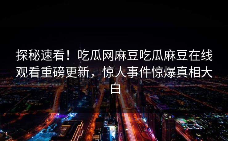 探秘速看！吃瓜网麻豆吃瓜麻豆在线观看重磅更新，惊人事件惊爆真相大白