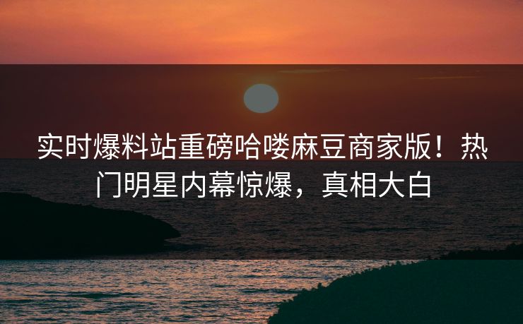 实时爆料站重磅哈喽麻豆商家版！热门明星内幕惊爆，真相大白