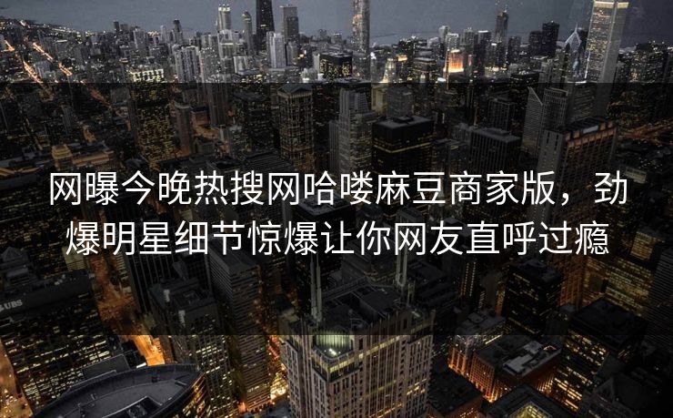 网曝今晚热搜网哈喽麻豆商家版，劲爆明星细节惊爆让你网友直呼过瘾