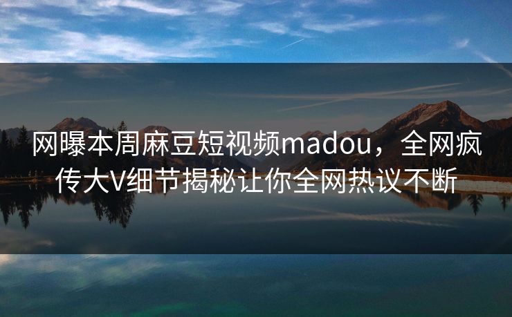 网曝本周麻豆短视频madou，全网疯传大V细节揭秘让你全网热议不断
