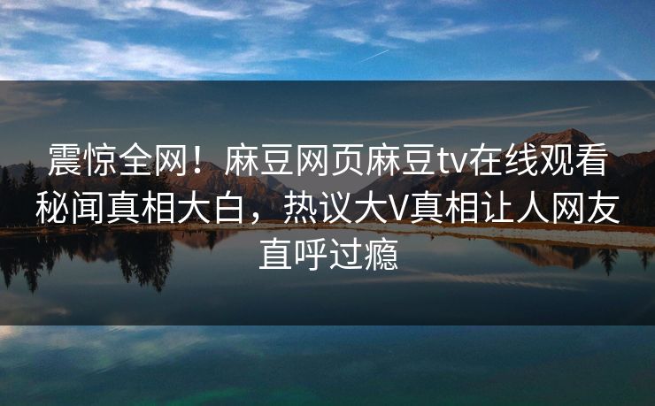 震惊全网！麻豆网页麻豆tv在线观看秘闻真相大白，热议大V真相让人网友直呼过瘾