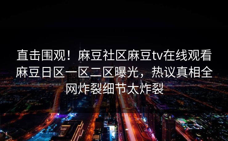 直击围观！麻豆社区麻豆tv在线观看麻豆日区一区二区曝光，热议真相全网炸裂细节太炸裂