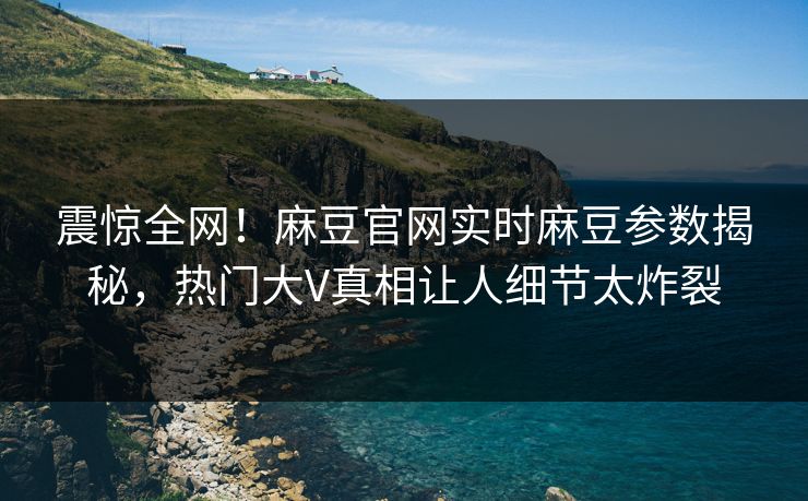 震惊全网！麻豆官网实时麻豆参数揭秘，热门大V真相让人细节太炸裂