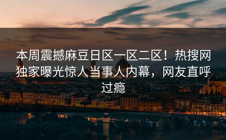 本周震撼麻豆日区一区二区！热搜网独家曝光惊人当事人内幕，网友直呼过瘾