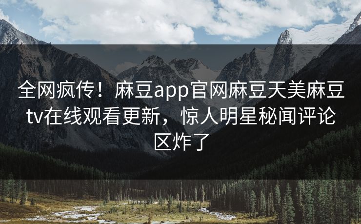 全网疯传！麻豆app官网麻豆天美麻豆tv在线观看更新，惊人明星秘闻评论区炸了