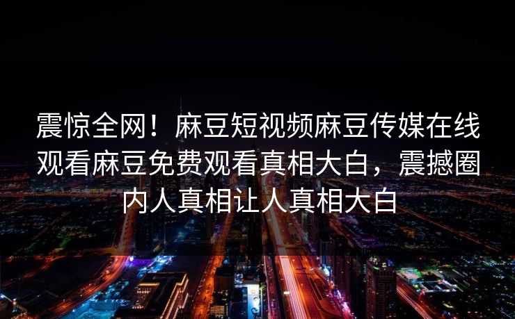 震惊全网！麻豆短视频麻豆传媒在线观看麻豆免费观看真相大白，震撼圈内人真相让人真相大白