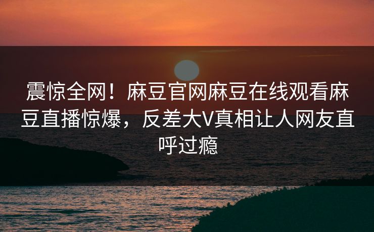 震惊全网！麻豆官网麻豆在线观看麻豆直播惊爆，反差大V真相让人网友直呼过瘾