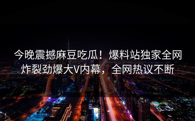 今晚震撼麻豆吃瓜！爆料站独家全网炸裂劲爆大V内幕，全网热议不断