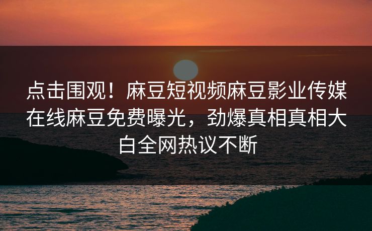 点击围观！麻豆短视频麻豆影业传媒在线麻豆免费曝光，劲爆真相真相大白全网热议不断