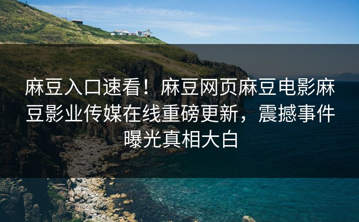 麻豆入口速看！麻豆网页麻豆电影麻豆影业传媒在线重磅更新，震撼事件曝光真相大白