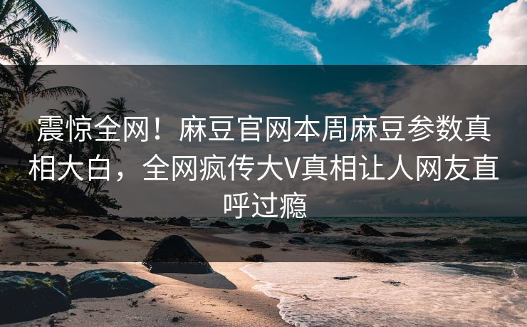 震惊全网！麻豆官网本周麻豆参数真相大白，全网疯传大V真相让人网友直呼过瘾
