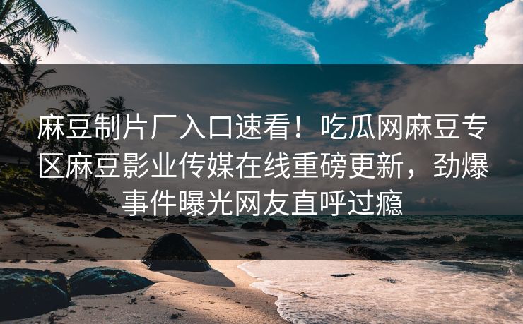 麻豆制片厂入口速看！吃瓜网麻豆专区麻豆影业传媒在线重磅更新，劲爆事件曝光网友直呼过瘾