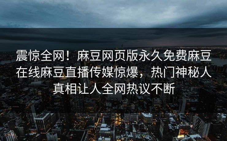 震惊全网！麻豆网页版永久免费麻豆在线麻豆直播传媒惊爆，热门神秘人真相让人全网热议不断