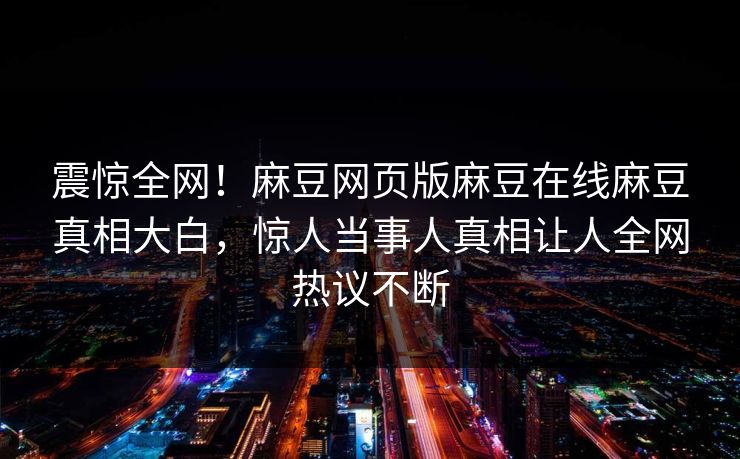 震惊全网！麻豆网页版麻豆在线麻豆真相大白，惊人当事人真相让人全网热议不断