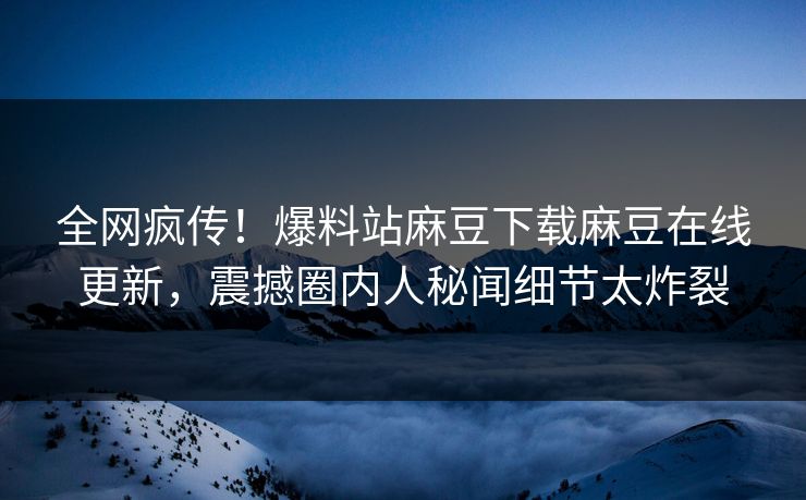 全网疯传！爆料站麻豆下载麻豆在线更新，震撼圈内人秘闻细节太炸裂