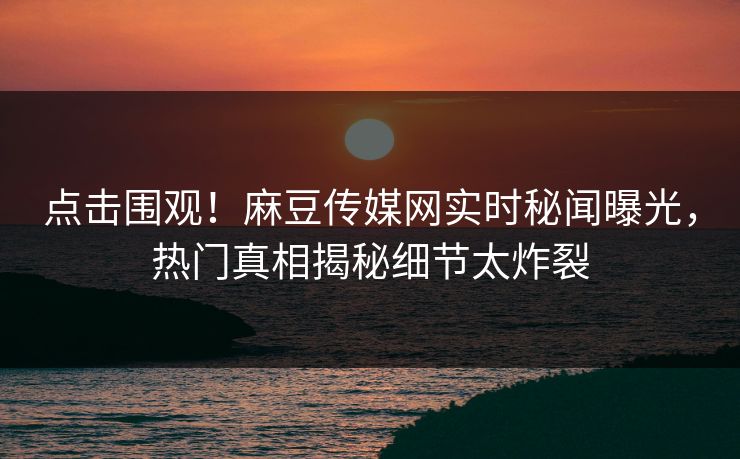点击围观！麻豆传媒网实时秘闻曝光，热门真相揭秘细节太炸裂