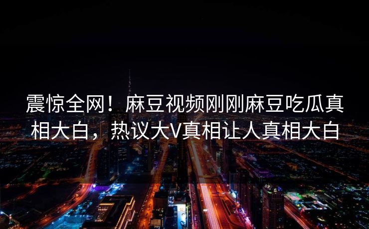 震惊全网！麻豆视频刚刚麻豆吃瓜真相大白，热议大V真相让人真相大白