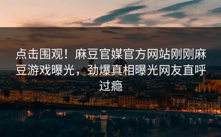 点击围观！麻豆官媒官方网站刚刚麻豆游戏曝光，劲爆真相曝光网友直呼过瘾