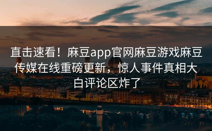 直击速看!麻豆app官网麻豆游戏麻豆传媒在线重磅更新,惊人事件真相大白评论区炸了 直击速看!麻豆app官网麻豆游戏麻豆传媒在线重磅更新,惊人事件真相大白评论区炸了