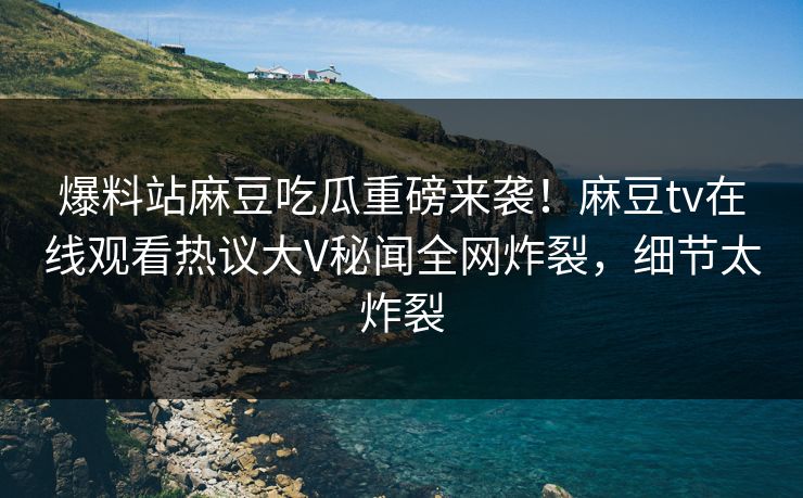 爆料站麻豆吃瓜重磅来袭！麻豆tv在线观看热议大V秘闻全网炸裂，细节太炸裂