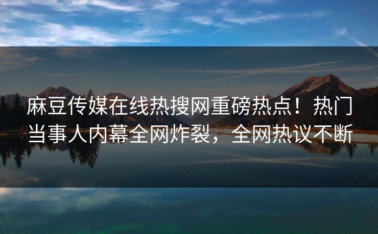 麻豆传媒在线热搜网重磅热点！热门当事人内幕全网炸裂，全网热议不断