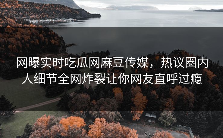 网曝实时吃瓜网麻豆传媒，热议圈内人细节全网炸裂让你网友直呼过瘾