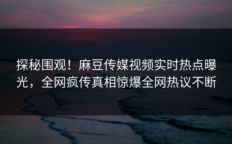 探秘围观！麻豆传媒视频实时热点曝光，全网疯传真相惊爆全网热议不断