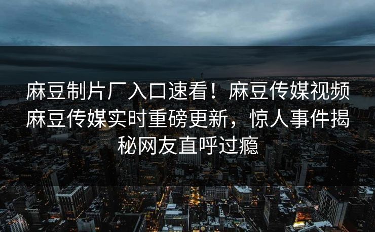 麻豆制片厂入口速看！麻豆传媒视频麻豆传媒实时重磅更新，惊人事件揭秘网友直呼过瘾