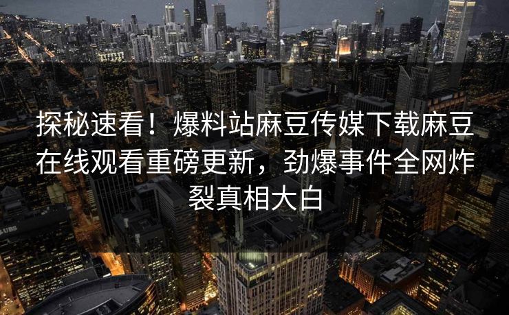 探秘速看！爆料站麻豆传媒下载麻豆在线观看重磅更新，劲爆事件全网炸裂真相大白