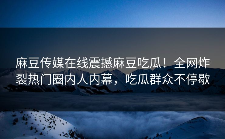 麻豆传媒在线震撼麻豆吃瓜！全网炸裂热门圈内人内幕，吃瓜群众不停歇