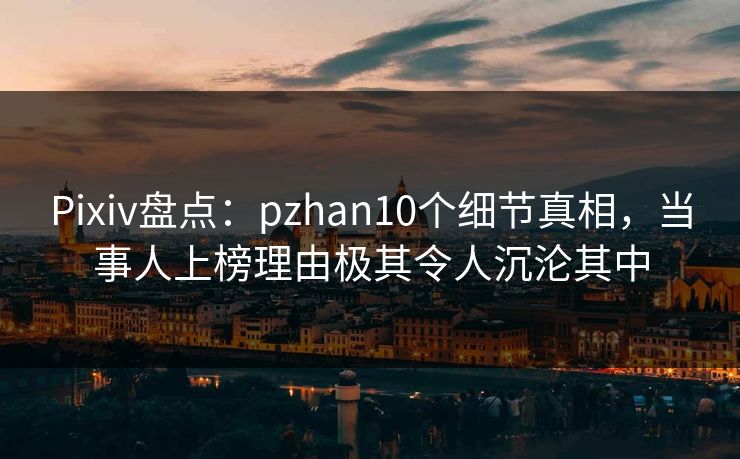 Pixiv盘点：pzhan10个细节真相，当事人上榜理由极其令人沉沦其中