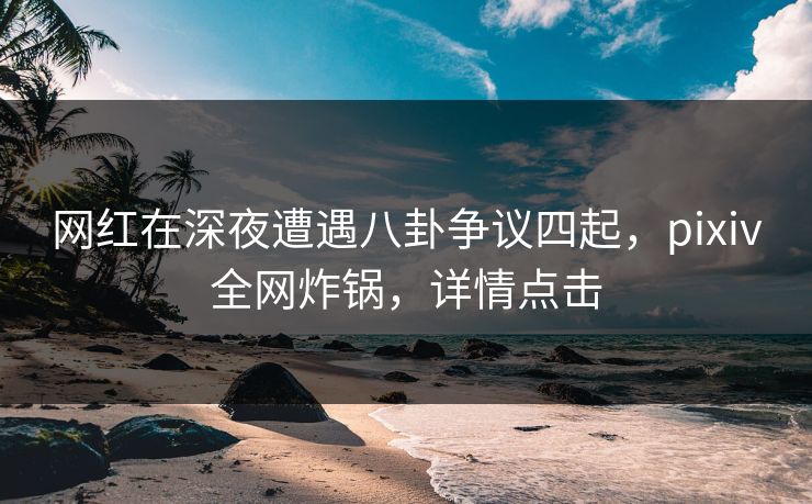 网红在深夜遭遇八卦争议四起，pixiv全网炸锅，详情点击