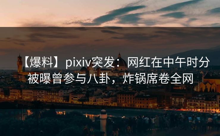 【爆料】pixiv突发：网红在中午时分被曝曾参与八卦，炸锅席卷全网