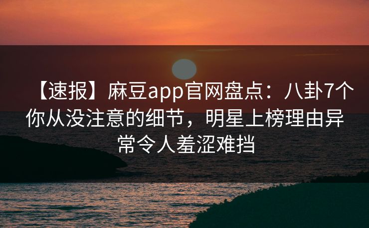 【速报】麻豆app官网盘点:八卦7个你从没注意的细节,明星上榜理由异常令人羞涩难挡 【速报】麻豆app官网盘点:八卦7个你从没注意的细节,明星上榜理由异常令人羞涩难挡