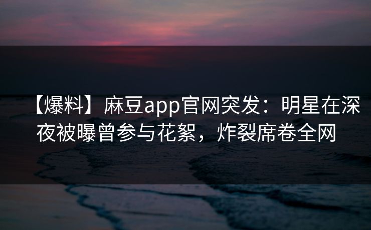 【爆料】麻豆app官网突发：明星在深夜被曝曾参与花絮，炸裂席卷全网