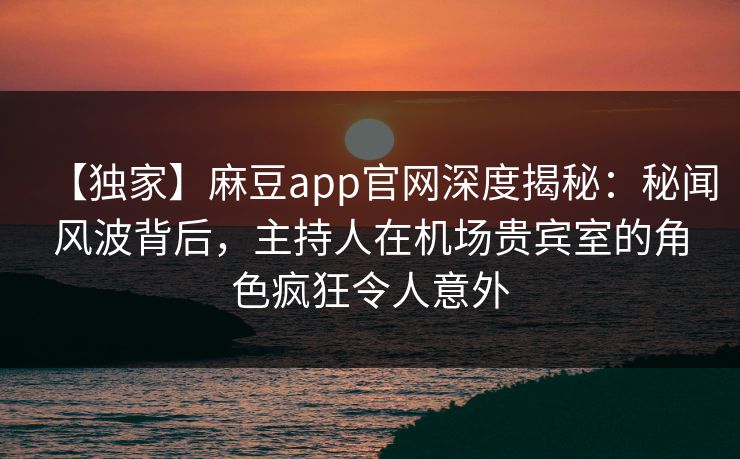 【独家】麻豆app官网深度揭秘：秘闻风波背后，主持人在机场贵宾室的角色疯狂令人意外