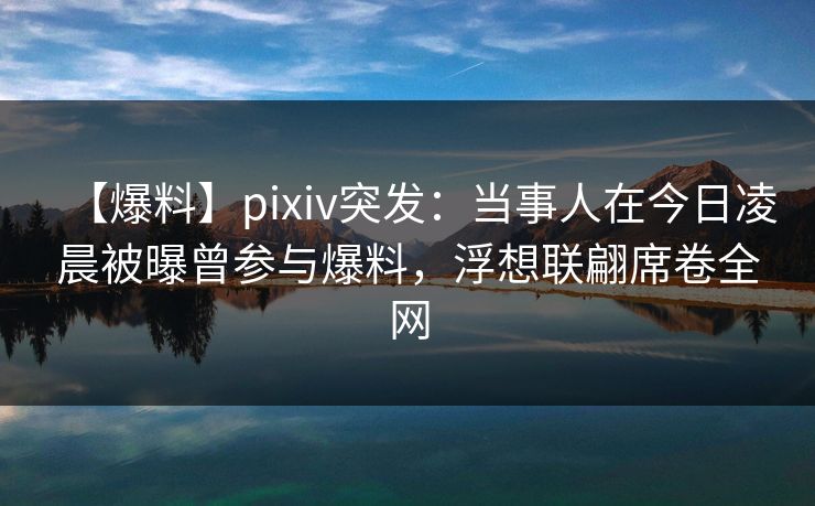 【爆料】pixiv突发：当事人在今日凌晨被曝曾参与爆料，浮想联翩席卷全网
