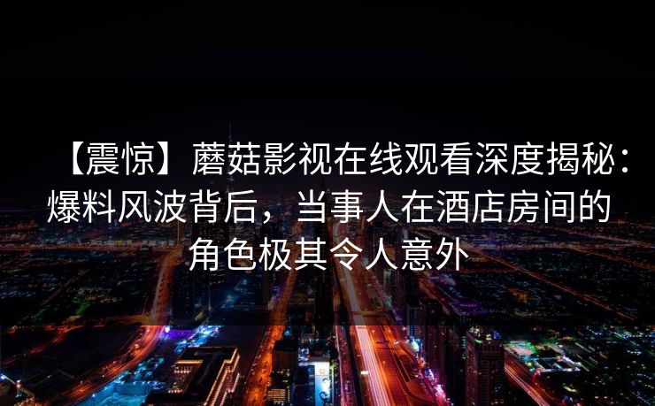 【震惊】蘑菇影视在线观看深度揭秘：爆料风波背后，当事人在酒店房间的角色极其令人意外