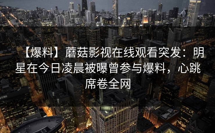 【爆料】蘑菇影视在线观看突发：明星在今日凌晨被曝曾参与爆料，心跳席卷全网