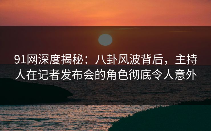 91网深度揭秘：八卦风波背后，主持人在记者发布会的角色彻底令人意外